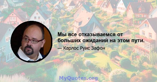 Мы все отказываемся от больших ожиданий на этом пути.