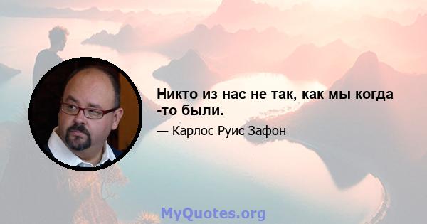 Никто из нас не так, как мы когда -то были.