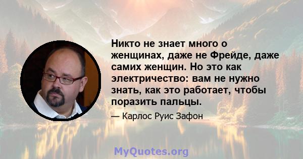 Никто не знает много о женщинах, даже не Фрейде, даже самих женщин. Но это как электричество: вам не нужно знать, как это работает, чтобы поразить пальцы.