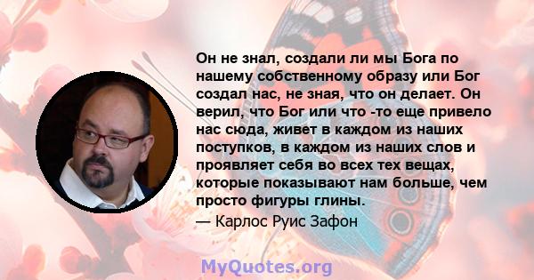 Он не знал, создали ли мы Бога по нашему собственному образу или Бог создал нас, не зная, что он делает. Он верил, что Бог или что -то еще привело нас сюда, живет в каждом из наших поступков, в каждом из наших слов и