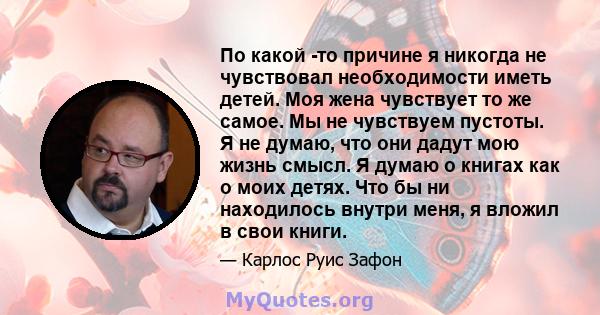 По какой -то причине я никогда не чувствовал необходимости иметь детей. Моя жена чувствует то же самое. Мы не чувствуем пустоты. Я не думаю, что они дадут мою жизнь смысл. Я думаю о книгах как о моих детях. Что бы ни