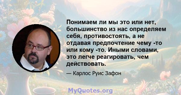 Понимаем ли мы это или нет, большинство из нас определяем себя, противостоять, а не отдавая предпочтение чему -то или кому -то. Иными словами, это легче реагировать, чем действовать.