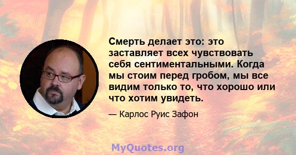 Смерть делает это: это заставляет всех чувствовать себя сентиментальными. Когда мы стоим перед гробом, мы все видим только то, что хорошо или что хотим увидеть.