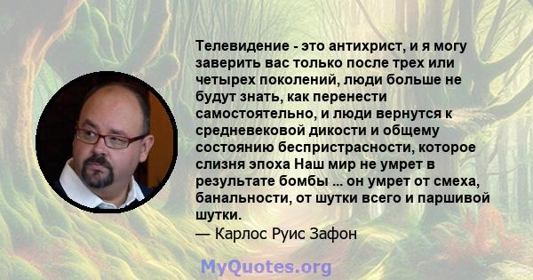 Телевидение - это антихрист, и я могу заверить вас только после трех или четырех поколений, люди больше не будут знать, как перенести самостоятельно, и люди вернутся к средневековой дикости и общему состоянию