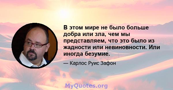 В этом мире не было больше добра или зла, чем мы представляем, что это было из жадности или невиновности. Или иногда безумие.