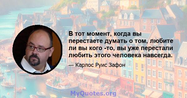 В тот момент, когда вы перестаете думать о том, любите ли вы кого -то, вы уже перестали любить этого человека навсегда.