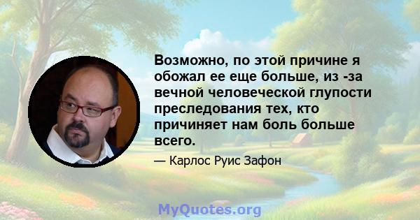 Возможно, по этой причине я обожал ее еще больше, из -за вечной человеческой глупости преследования тех, кто причиняет нам боль больше всего.