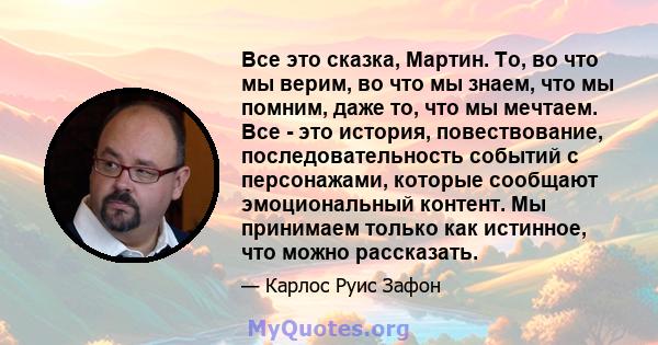 Все это сказка, Мартин. То, во что мы верим, во что мы знаем, что мы помним, даже то, что мы мечтаем. Все - это история, повествование, последовательность событий с персонажами, которые сообщают эмоциональный контент.