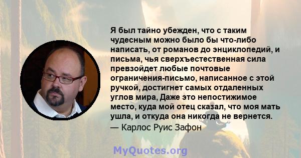 Я был тайно убежден, что с таким чудесным можно было бы что-либо написать, от романов до энциклопедий, и письма, чья сверхъестественная сила превзойдет любые почтовые ограничения-письмо, написанное с этой ручкой,