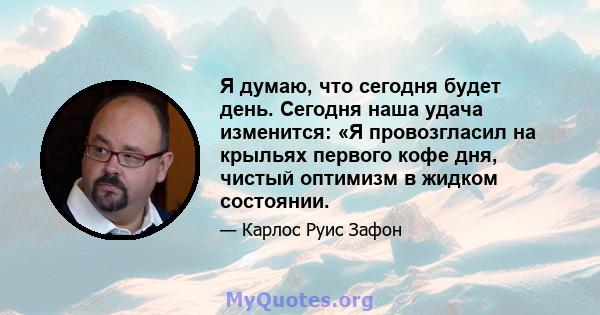 Я думаю, что сегодня будет день. Сегодня наша удача изменится: «Я провозгласил на крыльях первого кофе дня, чистый оптимизм в жидком состоянии.