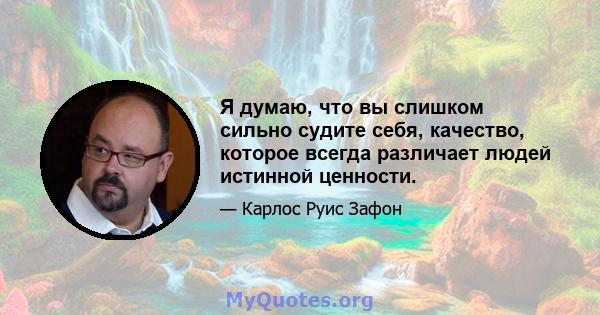 Я думаю, что вы слишком сильно судите себя, качество, которое всегда различает людей истинной ценности.