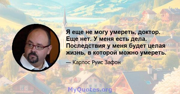 Я еще не могу умереть, доктор. Еще нет. У меня есть дела. Последствия у меня будет целая жизнь, в которой можно умереть.