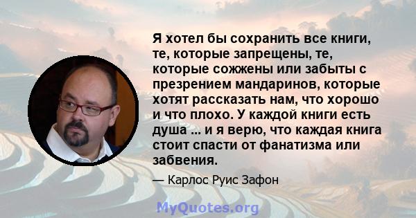 Я хотел бы сохранить все книги, те, которые запрещены, те, которые сожжены или забыты с презрением мандаринов, которые хотят рассказать нам, что хорошо и что плохо. У каждой книги есть душа ... и я верю, что каждая