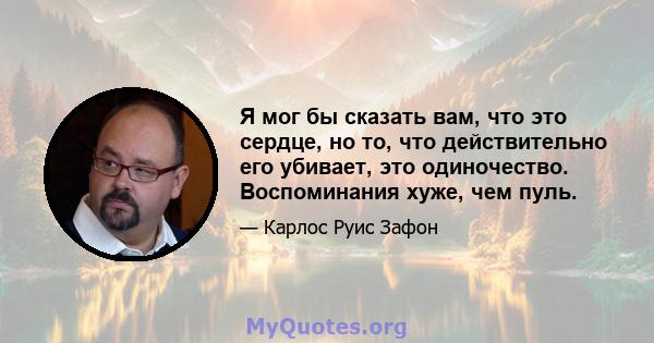 Я мог бы сказать вам, что это сердце, но то, что действительно его убивает, это одиночество. Воспоминания хуже, чем пуль.