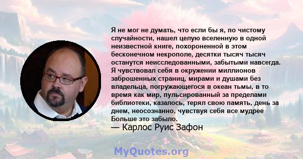 Я не мог не думать, что если бы я, по чистому случайности, нашел целую вселенную в одной неизвестной книге, похороненной в этом бесконечном некрополе, десятки тысяч тысяч останутся неисследованными, забытыми навсегда. Я 