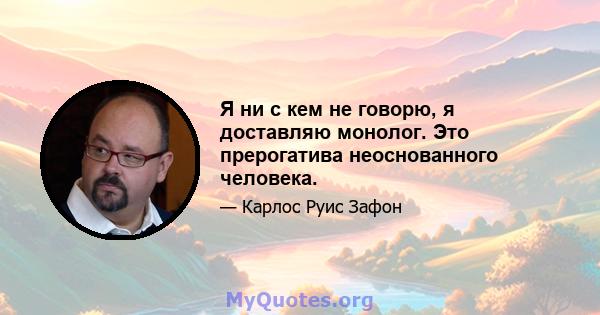 Я ни с кем не говорю, я доставляю монолог. Это прерогатива неоснованного человека.