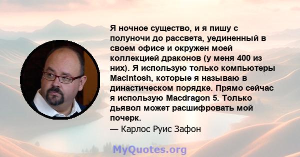 Я ночное существо, и я пишу с полуночи до рассвета, уединенный в своем офисе и окружен моей коллекцией драконов (у меня 400 из них). Я использую только компьютеры Macintosh, которые я называю в династическом порядке.