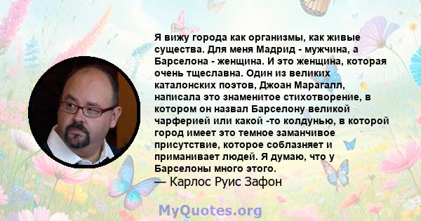 Я вижу города как организмы, как живые существа. Для меня Мадрид - мужчина, а Барселона - женщина. И это женщина, которая очень тщеславна. Один из великих каталонских поэтов, Джоан Марагалл, написала это знаменитое