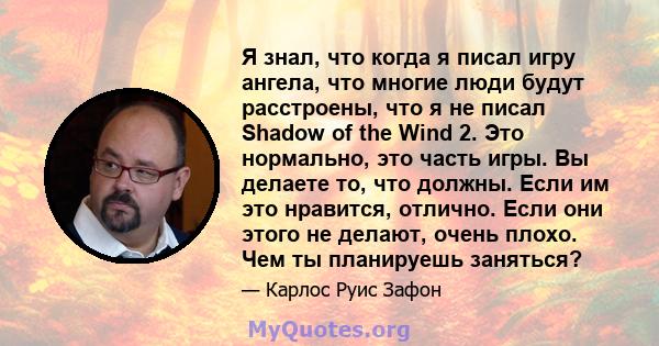 Я знал, что когда я писал игру ангела, что многие люди будут расстроены, что я не писал Shadow of the Wind 2. Это нормально, это часть игры. Вы делаете то, что должны. Если им это нравится, отлично. Если они этого не