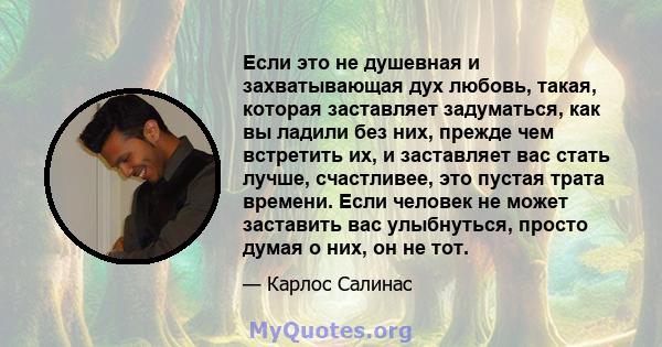 Если это не душевная и захватывающая дух любовь, такая, которая заставляет задуматься, как вы ладили без них, прежде чем встретить их, и заставляет вас стать лучше, счастливее, это пустая трата времени. Если человек не