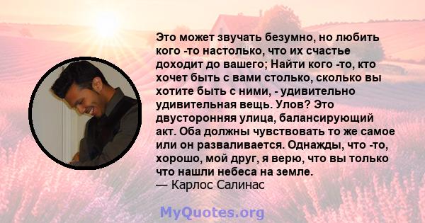 Это может звучать безумно, но любить кого -то настолько, что их счастье доходит до вашего; Найти кого -то, кто хочет быть с вами столько, сколько вы хотите быть с ними, - удивительно удивительная вещь. Улов? Это