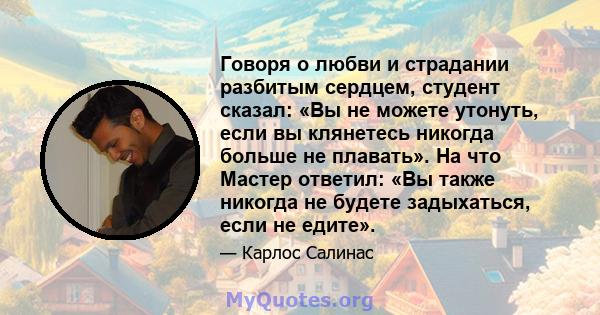 Говоря о любви и страдании разбитым сердцем, студент сказал: «Вы не можете утонуть, если вы клянетесь никогда больше не плавать». На что Мастер ответил: «Вы также никогда не будете задыхаться, если не едите».