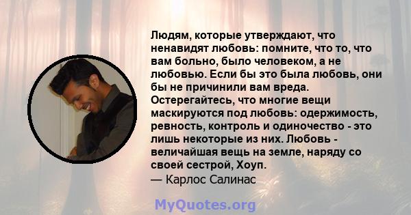 Людям, которые утверждают, что ненавидят любовь: помните, что то, что вам больно, было человеком, а не любовью. Если бы это была любовь, они бы не причинили вам вреда. Остерегайтесь, что многие вещи маскируются под