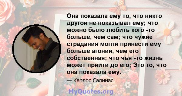 Она показала ему то, что никто другой не показывал ему; что можно было любить кого -то больше, чем сам; что чужие страдания могли принести ему больше агонии, чем его собственная; что чья -то жизнь может прийти до его;