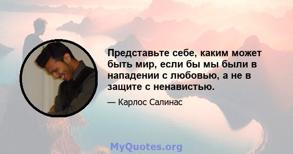 Представьте себе, каким может быть мир, если бы мы были в нападении с любовью, а не в защите с ненавистью.