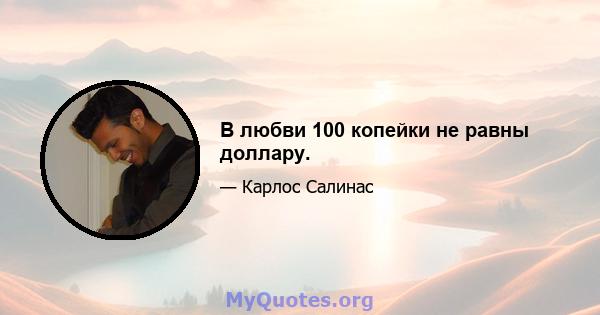 В любви 100 копейки не равны доллару.