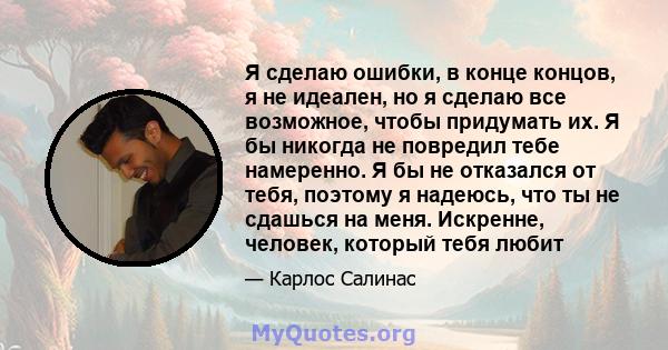 Я сделаю ошибки, в конце концов, я не идеален, но я сделаю все возможное, чтобы придумать их. Я бы никогда не повредил тебе намеренно. Я бы не отказался от тебя, поэтому я надеюсь, что ты не сдашься на меня. Искренне,