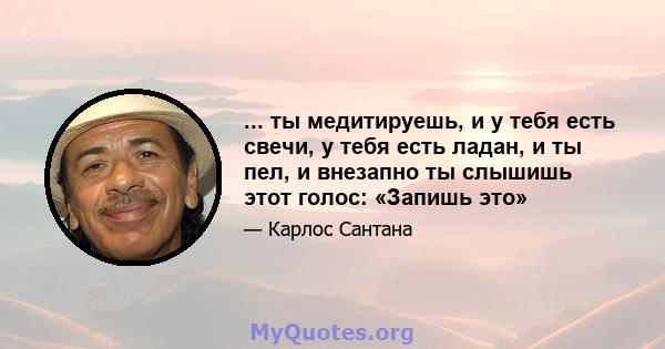 ... ты медитируешь, и у тебя есть свечи, у тебя есть ладан, и ты пел, и внезапно ты слышишь этот голос: «Запишь это»