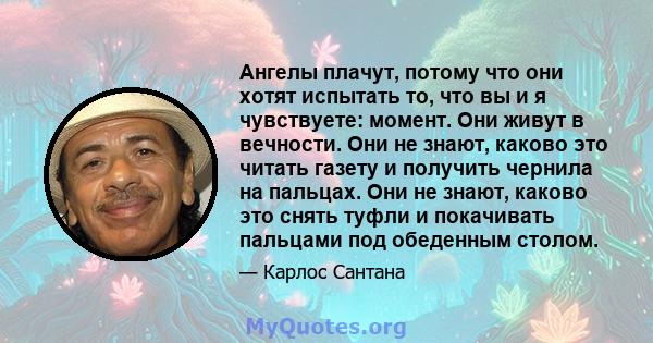 Ангелы плачут, потому что они хотят испытать то, что вы и я чувствуете: момент. Они живут в вечности. Они не знают, каково это читать газету и получить чернила на пальцах. Они не знают, каково это снять туфли и