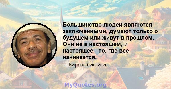 Большинство людей являются заключенными, думают только о будущем или живут в прошлом. Они не в настоящем, и настоящее - то, где все начинается.