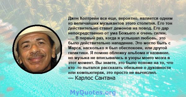 Джон Колтрейн все еще, вероятно, является одним из величайших музыкантов этого столетия. Его тон действительно ставит демонов на повод. Его дар непосредственно от ума Божьего и очень силен. ..... В первый раз, когда я