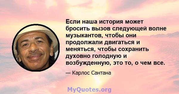 Если наша история может бросить вызов следующей волне музыкантов, чтобы они продолжали двигаться и меняться, чтобы сохранить духовно голодную и возбужденную, это то, о чем все.