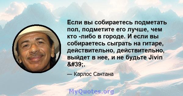 Если вы собираетесь подметать пол, подметите его лучше, чем кто -либо в городе. И если вы собираетесь сыграть на гитаре, действительно, действительно, выйдет в нее, и не будьте Jivin '.