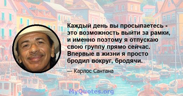 Каждый день вы просыпаетесь - это возможность выйти за рамки, и именно поэтому я отпускаю свою группу прямо сейчас. Впервые в жизни я просто бродил вокруг, бродячи.