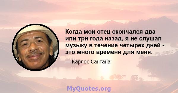 Когда мой отец скончался два или три года назад, я не слушал музыку в течение четырех дней - это много времени для меня.