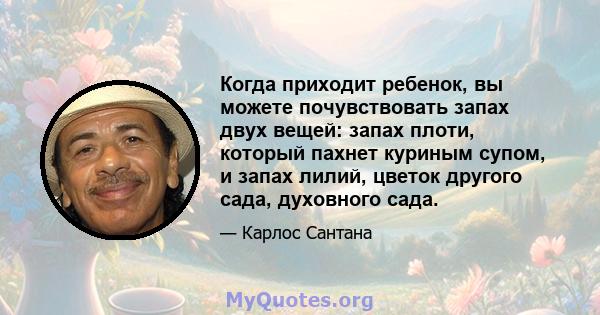 Когда приходит ребенок, вы можете почувствовать запах двух вещей: запах плоти, который пахнет куриным супом, и запах лилий, цветок другого сада, духовного сада.