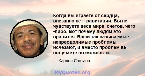 Когда вы играете от сердца, внезапно нет гравитации. Вы не чувствуете веса мира, счетов, чего -либо. Вот почему людям это нравится. Ваши так называемые непреодолимые проблемы исчезают, и вместо проблем вы получаете