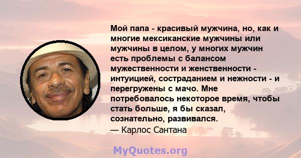 Мой папа - красивый мужчина, но, как и многие мексиканские мужчины или мужчины в целом, у многих мужчин есть проблемы с балансом мужественности и женственности - интуицией, состраданием и нежности - и перегружены с