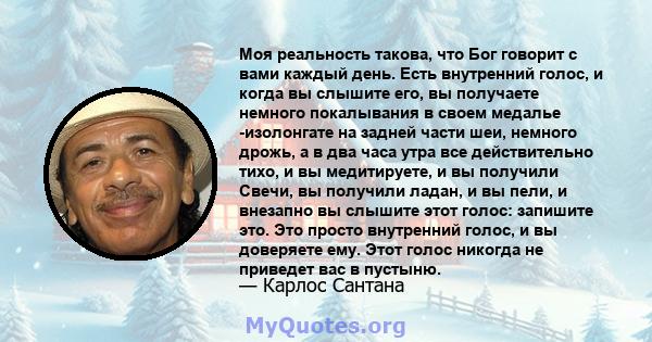 Моя реальность такова, что Бог говорит с вами каждый день. Есть внутренний голос, и когда вы слышите его, вы получаете немного покалывания в своем медалье -изолонгате на задней части шеи, немного дрожь, а в два часа