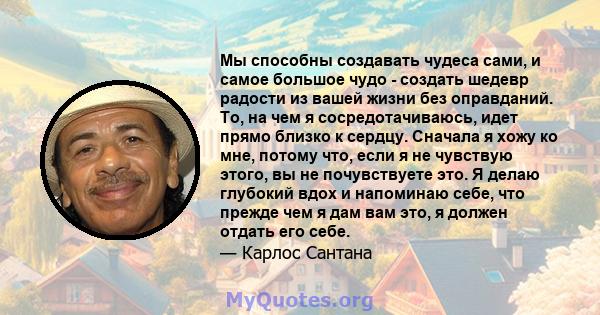 Мы способны создавать чудеса сами, и самое большое чудо - создать шедевр радости из вашей жизни без оправданий. То, на чем я сосредотачиваюсь, идет прямо близко к сердцу. Сначала я хожу ко мне, потому что, если я не