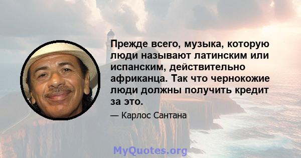 Прежде всего, музыка, которую люди называют латинским или испанским, действительно африканца. Так что чернокожие люди должны получить кредит за это.