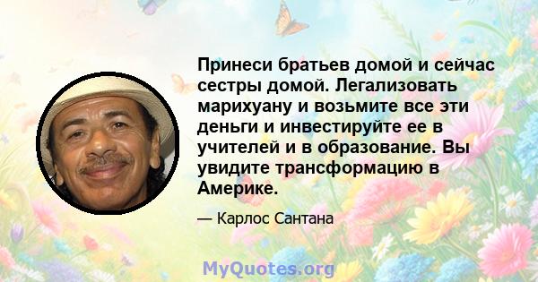 Принеси братьев домой и сейчас сестры домой. Легализовать марихуану и возьмите все эти деньги и инвестируйте ее в учителей и в образование. Вы увидите трансформацию в Америке.