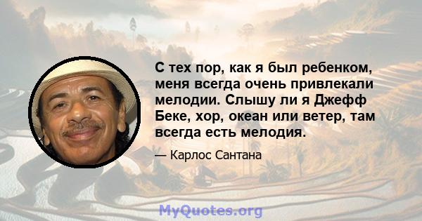 С тех пор, как я был ребенком, меня всегда очень привлекали мелодии. Слышу ли я Джефф Беке, хор, океан или ветер, там всегда есть мелодия.