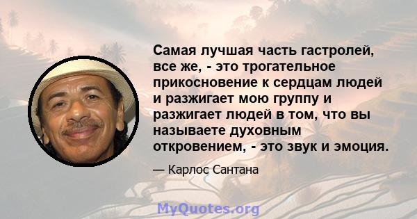 Самая лучшая часть гастролей, все же, - это трогательное прикосновение к сердцам людей и разжигает мою группу и разжигает людей в том, что вы называете духовным откровением, - это звук и эмоция.