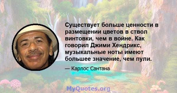 Существует больше ценности в размещении цветов в ствол винтовки, чем в войне. Как говорил Джими Хендрикс, музыкальные ноты имеют большее значение, чем пули.