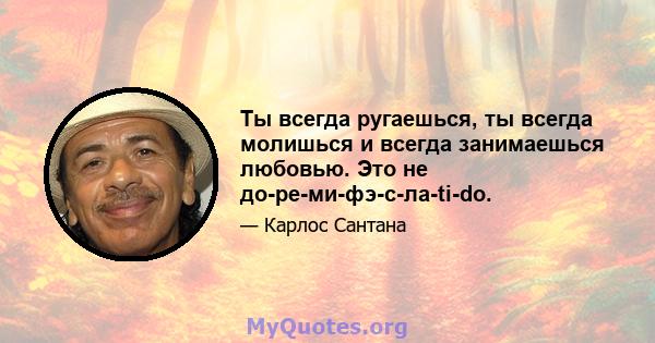 Ты всегда ругаешься, ты всегда молишься и всегда занимаешься любовью. Это не до-ре-ми-фэ-с-ла-ti-do.